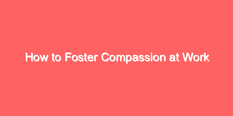 How to Foster Compassion at Work