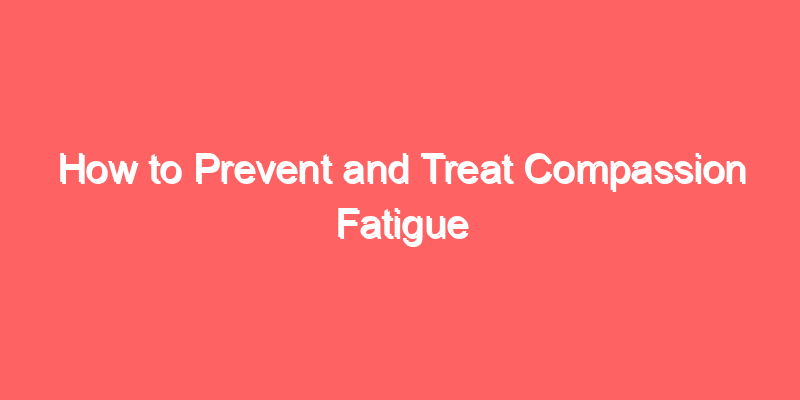 How to Prevent and Treat Compassion Fatigue
